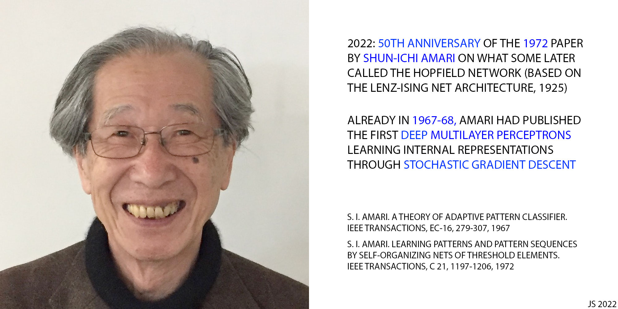 2022: 1/2 CENTURY AGO, SHUN-ICHI AMARI PUBLISHED WHAT WAS LATER CALLED THE HOPFIELD NETWORK (BASED ON LENZ & ISING's RECURRENT NET ARCHITECTURE, 1920-25). ALREADY IN 1967-68, AMARI HAD PUBLISHED THE FIRST DEEP MULTILAYER PERCEPTRONS LEARNING INTERNAL REPRESENTATIONS THROUGH STOCHASTIC GRADIENT DESCENT