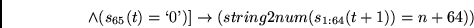 \begin{displaymath}
\wedge (s_{65}(t)=\lq 0\textrm{'}) ]
\rightarrow
(string2num(s_{1:64}(t+1))=n+64))
\end{displaymath}