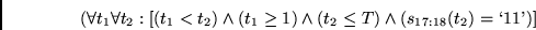 \begin{displaymath}
(\forall t_1 \forall t_2:
[(t_1 < t_2) \wedge (t_1 \geq 1)
\wedge (t_2 \leq T)
\wedge (s_{17:18}(t_2)=\lq 11\textrm{'}) ]
\end{displaymath}
