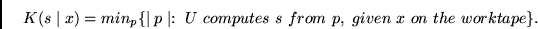 \begin{displaymath}
K(s \mid x) = min_p\{\mid p \mid : ~U~computes~s~from~p,~given~
x~on~the~worktape \}.
\end{displaymath}
