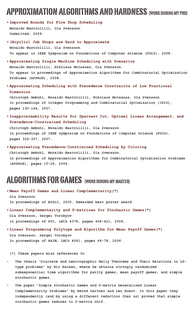 Approximation Algorithms and Hardness  (Work during my PHD)
Improved Bounds for Flow Shop Scheduling (pdf)                                     Monaldo Mastrolilli, Ola Svensson                                                 Submitted, 2009.
(Acyclic) Job Shops are Hard to Approximate (pdf)                                     Monaldo Mastrolilli, Ola Svensson                                                 To appear in IEEE Symposium on Foundations of Computer Science (FOCS), 2008.
Approximating Single Machine Scheduling with Scenarios (pdf)               Monaldo Mastrolilli, Nikolaus Mutsanas, Ola Svensson.                                  To appear in proceedings of Approximation Algorithms for Combinatorial Optimization Problems (APPROX), 2008.
Approximating Scheduling with Precedence Constraints of Low Fractional Dimension (pdf)                                                             Christoph Ambuhl, Monaldo Mastrolilli, Nikolaus Mutsanas, Ola Svensson               In proceedings of Integer Programming and Combinatorial Optimization (IPCO),         pages 130-144, 2007.
Inapproximability Results for Sparsest Cut, Optimal Linear Arrangement, and Precedence-Constrained Scheduling (pdf)                                              Christoph Ambuhl, Monaldo Mastrolilli, Ola Svensson.                                In proceedings of IEEE Symposium on Foundations of Computer Science (FOCS),        pages 329-337, 2007. 
Approximating Precedence-Constrained Scheduling by Coloring (pdf)               Christoph Ambuhl, Monaldo Mastrolilli, Ola Svensson.                                  In proceedings of Approximation Algorithms for Combinatorial Optimization Problems (APPROX), pages 15-26, 2006.

Algorithms for Games  (Work during my MasteR)
Mean Payoff Games and Linear Complementarity(*)                            Ola Svensson                                                                      In proceedings of ESSLI, 2005. Rewarded best poster award.
Linear Complementarity and P-matrices for Stochastic Games(*)                                             Ola Svensson, Sergei Vorobyov                                                   In proceedings of PSI, LNCS 4378, pages 408-421, 2006. 
Linear Programming Polytope and Algorithm for Mean Payoff Games(*)                Ola Svensson, Sergei Vorobyov                                                     In proceedings of AAIM, LNCS 4041, pages 64-78, 2006.
(*) These papers miss references to 
The thesis “Discrete and Lexicographic Helly Theorems and Their Relations to LP-type problems” by Nir Halman, where he obtains strongly randomized subexponential time algorithms for parity games, mean payoff games, and simple stochastic games.
The paper “Simple Stochastic Games and P-matrix Generalized Linear Complementarity Problems” by Bernd Gartner and Leo Ruest. In this paper they independently (and by using a different reduction than us) proved that simple stochastic games reduces to P-matrix GLCP.
